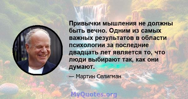 Привычки мышления не должны быть вечно. Одним из самых важных результатов в области психологии за последние двадцать лет является то, что люди выбирают так, как они думают.