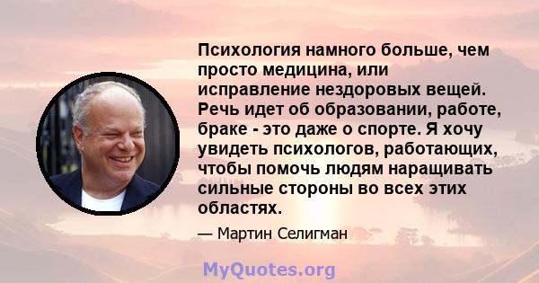 Психология намного больше, чем просто медицина, или исправление нездоровых вещей. Речь идет об образовании, работе, браке - это даже о спорте. Я хочу увидеть психологов, работающих, чтобы помочь людям наращивать сильные 