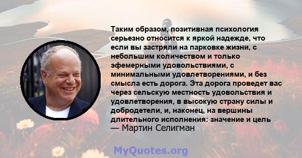 Таким образом, позитивная психология серьезно относится к яркой надежде, что если вы застряли на парковке жизни, с небольшим количеством и только эфемерными удовольствиями, с минимальными удовлетворениями, и без смысла