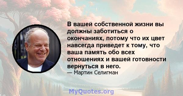 В вашей собственной жизни вы должны заботиться о окончаниях, потому что их цвет навсегда приведет к тому, что ваша память обо всех отношениях и вашей готовности вернуться в него.