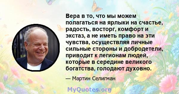 Вера в то, что мы можем полагаться на ярлыки на счастье, радость, восторг, комфорт и экстаз, а не иметь право на эти чувства, осуществляя личные сильные стороны и добродетели, приводит к легионам людей, которые в