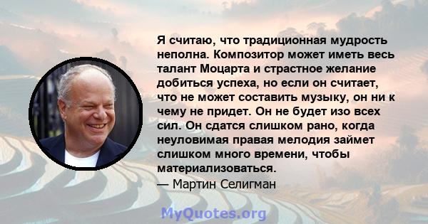 Я считаю, что традиционная мудрость неполна. Композитор может иметь весь талант Моцарта и страстное желание добиться успеха, но если он считает, что не может составить музыку, он ни к чему не придет. Он не будет изо