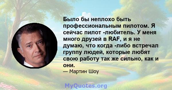 Было бы неплохо быть профессиональным пилотом. Я сейчас пилот -любитель. У меня много друзей в RAF, и я не думаю, что когда -либо встречал группу людей, которые любят свою работу так же сильно, как и они.