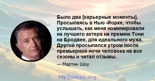 Было два [карьерные моменты]. Просыпаясь в Нью -Йорке, чтобы услышать, как меня номинировали на лучшего актера на премию Тони на Бродвее, для идеального мужа. Другой просыпался утром после премьерной ночи человека на