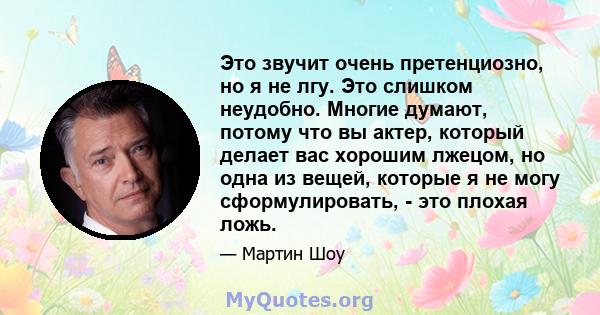 Это звучит очень претенциозно, но я не лгу. Это слишком неудобно. Многие думают, потому что вы актер, который делает вас хорошим лжецом, но одна из вещей, которые я не могу сформулировать, - это плохая ложь.