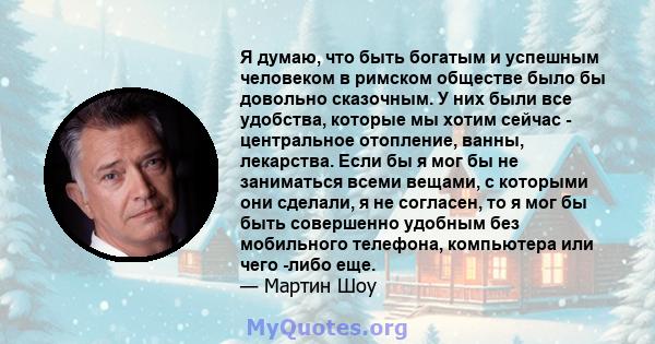 Я думаю, что быть богатым и успешным человеком в римском обществе было бы довольно сказочным. У них были все удобства, которые мы хотим сейчас - центральное отопление, ванны, лекарства. Если бы я мог бы не заниматься