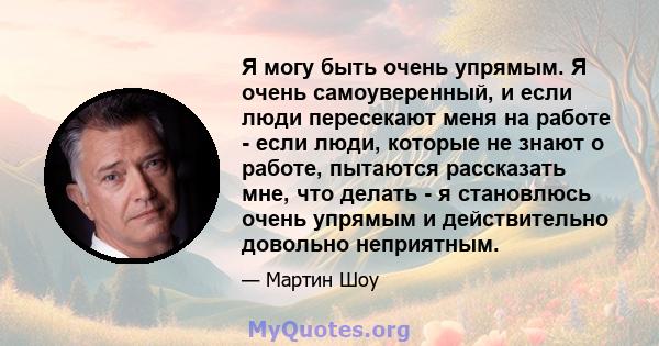 Я могу быть очень упрямым. Я очень самоуверенный, и если люди пересекают меня на работе - если люди, которые не знают о работе, пытаются рассказать мне, что делать - я становлюсь очень упрямым и действительно довольно