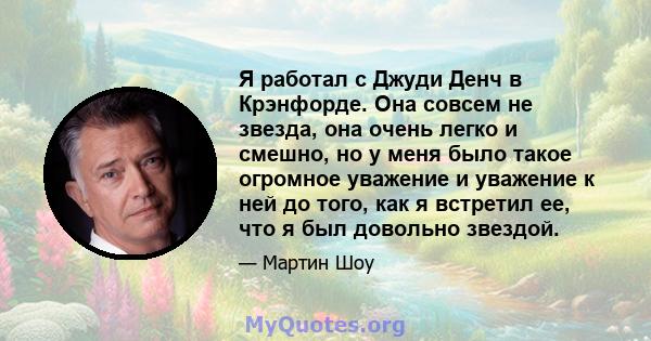 Я работал с Джуди Денч в Крэнфорде. Она совсем не звезда, она очень легко и смешно, но у меня было такое огромное уважение и уважение к ней до того, как я встретил ее, что я был довольно звездой.