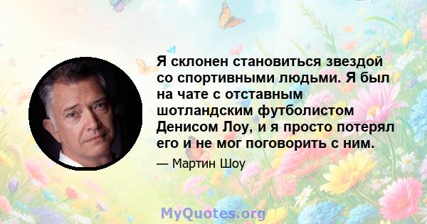 Я склонен становиться звездой со спортивными людьми. Я был на чате с отставным шотландским футболистом Денисом Лоу, и я просто потерял его и не мог поговорить с ним.