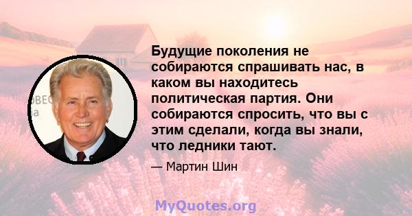 Будущие поколения не собираются спрашивать нас, в каком вы находитесь политическая партия. Они собираются спросить, что вы с этим сделали, когда вы знали, что ледники тают.