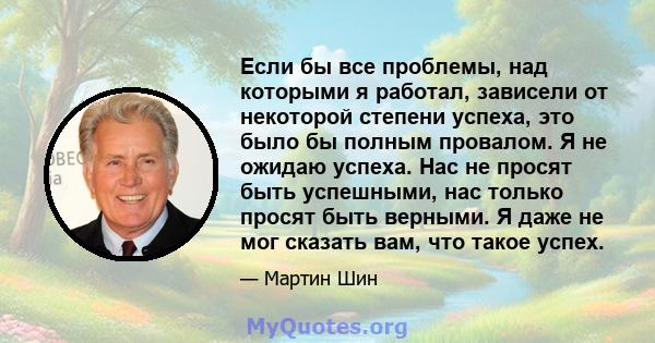 Если бы все проблемы, над которыми я работал, зависели от некоторой степени успеха, это было бы полным провалом. Я не ожидаю успеха. Нас не просят быть успешными, нас только просят быть верными. Я даже не мог сказать