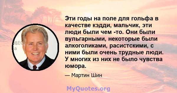 Эти годы на поле для гольфа в качестве кэдди, мальчик, эти люди были чем -то. Они были вульгарными, некоторые были алкоголиками, расистскими, с ними были очень трудные люди. У многих из них не было чувства юмора.