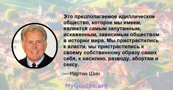 Это предполагаемое идиллическое общество, которое мы имеем, является самым запутанным, искаженным, зависимым обществом в истории мира. Мы пристрастились к власти, мы пристрастились к своему собственному образу самих