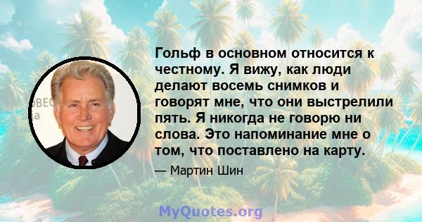 Гольф в основном относится к честному. Я вижу, как люди делают восемь снимков и говорят мне, что они выстрелили пять. Я никогда не говорю ни слова. Это напоминание мне о том, что поставлено на карту.