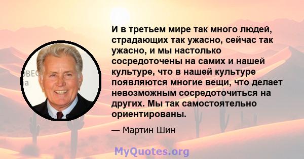 И в третьем мире так много людей, страдающих так ужасно, сейчас так ужасно, и мы настолько сосредоточены на самих и нашей культуре, что в нашей культуре появляются многие вещи, что делает невозможным сосредоточиться на