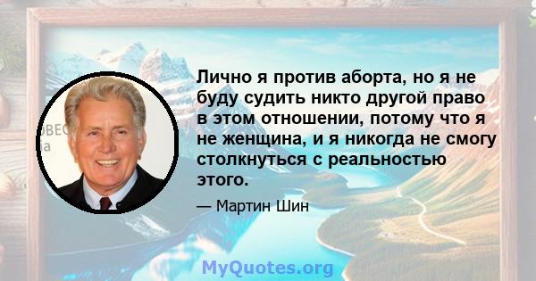 Лично я против аборта, но я не буду судить никто другой право в этом отношении, потому что я не женщина, и я никогда не смогу столкнуться с реальностью этого.