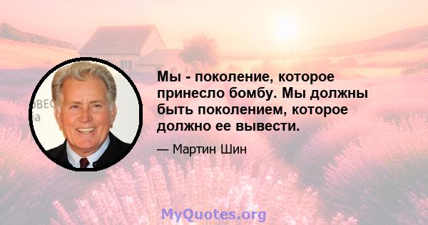 Мы - поколение, которое принесло бомбу. Мы должны быть поколением, которое должно ее вывести.