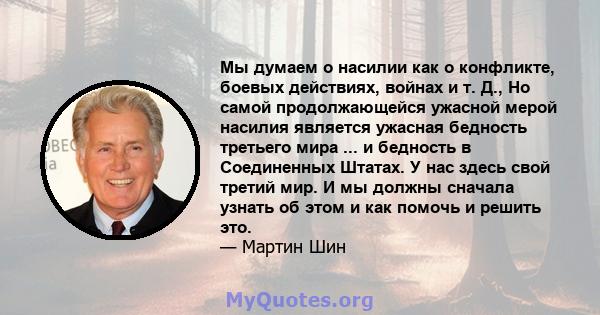 Мы думаем о насилии как о конфликте, боевых действиях, войнах и т. Д., Но самой продолжающейся ужасной мерой насилия является ужасная бедность третьего мира ... и бедность в Соединенных Штатах. У нас здесь свой третий