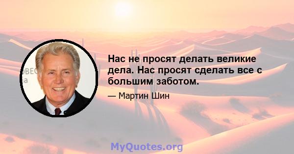 Нас не просят делать великие дела. Нас просят сделать все с большим заботом.