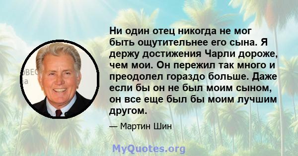 Ни один отец никогда не мог быть ощутительнее его сына. Я держу достижения Чарли дороже, чем мои. Он пережил так много и преодолел гораздо больше. Даже если бы он не был моим сыном, он все еще был бы моим лучшим другом.