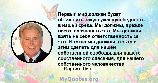 Первый мир должен будет объяснить такую ​​ужасную бедность в нашей среде. Мы должны, прежде всего, осознавать это. Мы должны взять на себя ответственность за это. И тогда мы должны что -то с этим сделать для нашей