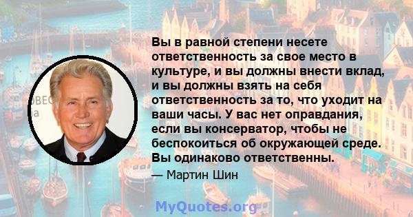 Вы в равной степени несете ответственность за свое место в культуре, и вы должны внести вклад, и вы должны взять на себя ответственность за то, что уходит на ваши часы. У вас нет оправдания, если вы консерватор, чтобы