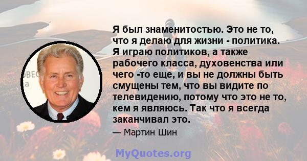 Я был знаменитостью. Это не то, что я делаю для жизни - политика. Я играю политиков, а также рабочего класса, духовенства или чего -то еще, и вы не должны быть смущены тем, что вы видите по телевидению, потому что это