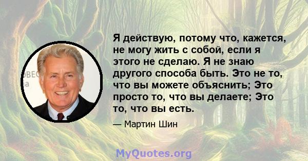 Я действую, потому что, кажется, не могу жить с собой, если я этого не сделаю. Я не знаю другого способа быть. Это не то, что вы можете объяснить; Это просто то, что вы делаете; Это то, что вы есть.