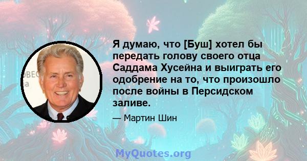 Я думаю, что [Буш] хотел бы передать голову своего отца Саддама Хусейна и выиграть его одобрение на то, что произошло после войны в Персидском заливе.