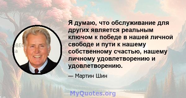 Я думаю, что обслуживание для других является реальным ключом к победе в нашей личной свободе и пути к нашему собственному счастью, нашему личному удовлетворению и удовлетворению.