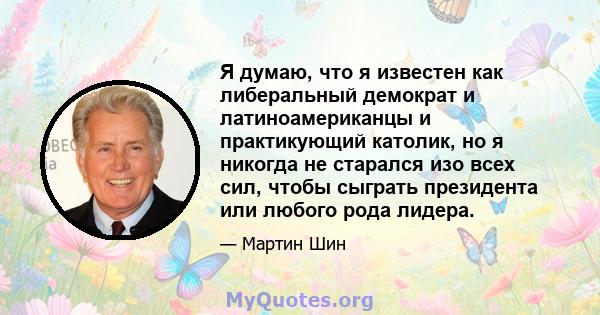 Я думаю, что я известен как либеральный демократ и латиноамериканцы и практикующий католик, но я никогда не старался изо всех сил, чтобы сыграть президента или любого рода лидера.