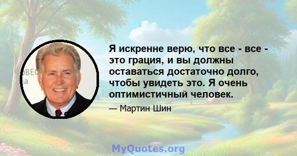 Я искренне верю, что все - все - это грация, и вы должны оставаться достаточно долго, чтобы увидеть это. Я очень оптимистичный человек.