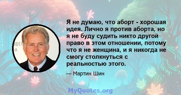 Я не думаю, что аборт - хорошая идея. Лично я против аборта, но я не буду судить никто другой право в этом отношении, потому что я не женщина, и я никогда не смогу столкнуться с реальностью этого.