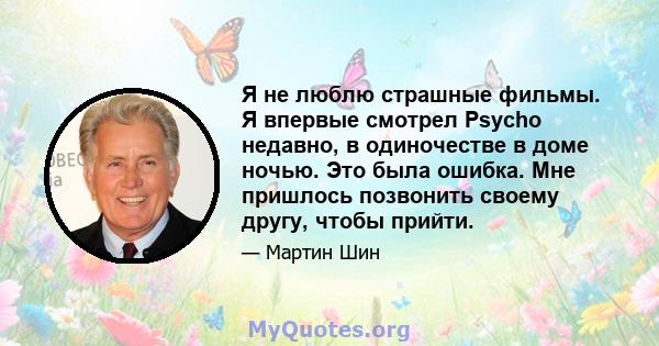 Я не люблю страшные фильмы. Я впервые смотрел Psycho недавно, в одиночестве в доме ночью. Это была ошибка. Мне пришлось позвонить своему другу, чтобы прийти.
