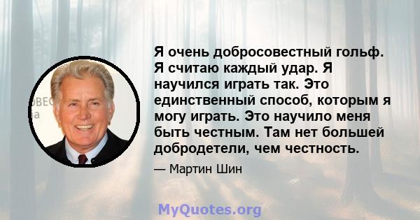 Я очень добросовестный гольф. Я считаю каждый удар. Я научился играть так. Это единственный способ, которым я могу играть. Это научило меня быть честным. Там нет большей добродетели, чем честность.