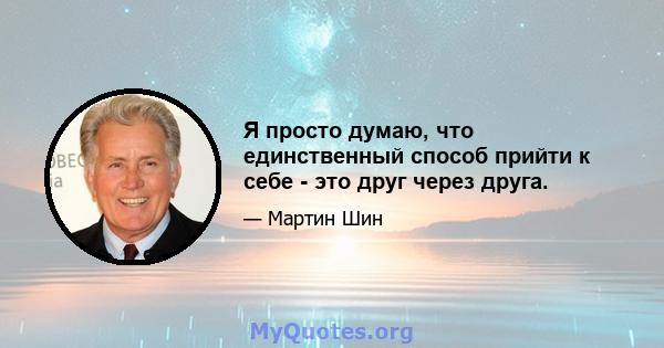 Я просто думаю, что единственный способ прийти к себе - это друг через друга.