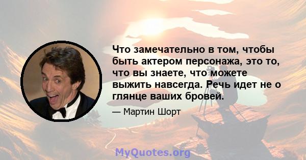 Что замечательно в том, чтобы быть актером персонажа, это то, что вы знаете, что можете выжить навсегда. Речь идет не о глянце ваших бровей.