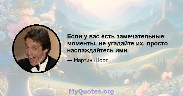 Если у вас есть замечательные моменты, не угадайте их, просто наслаждайтесь ими.