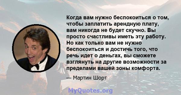 Когда вам нужно беспокоиться о том, чтобы заплатить арендную плату, вам никогда не будет скучно. Вы просто счастливы иметь эту работу. Но как только вам не нужно беспокоиться и достичь того, что речь идет о деньгах, вы