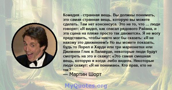 Комедия - странная вещь. Вы должны понимать, это самая странная вещь, которую вы можете сделать. Там нет консенсуса. Это не то, что ... люди говорят: «Я видел, как спасал рядового Райана, и эта сцена на пляже просто так 