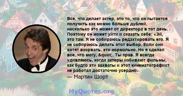 Все, что делает актер, это то, что он пытается получить как можно больше дублей, насколько это может от директора в тот день. Поэтому он может уйти и сказать себе: «Эй, это там. Я не собираюсь редактировать его. Я не