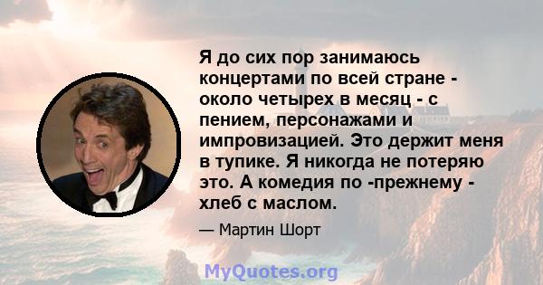 Я до сих пор занимаюсь концертами по всей стране - около четырех в месяц - с пением, персонажами и импровизацией. Это держит меня в тупике. Я никогда не потеряю это. А комедия по -прежнему - хлеб с маслом.