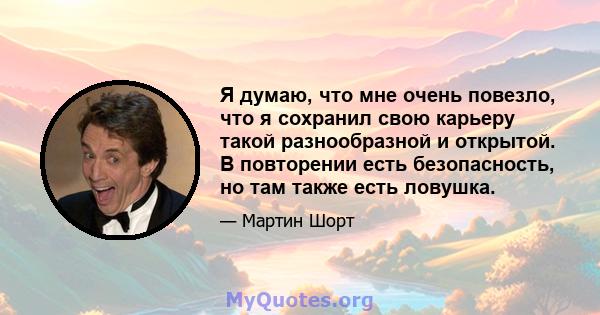 Я думаю, что мне очень повезло, что я сохранил свою карьеру такой разнообразной и открытой. В повторении есть безопасность, но там также есть ловушка.