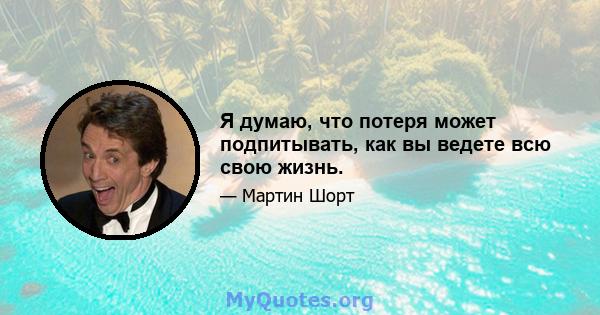 Я думаю, что потеря может подпитывать, как вы ведете всю свою жизнь.