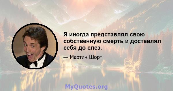 Я иногда представлял свою собственную смерть и доставлял себя до слез.