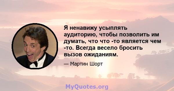 Я ненавижу усыплять аудиторию, чтобы позволить им думать, что что -то является чем -то. Всегда весело бросить вызов ожиданиям.