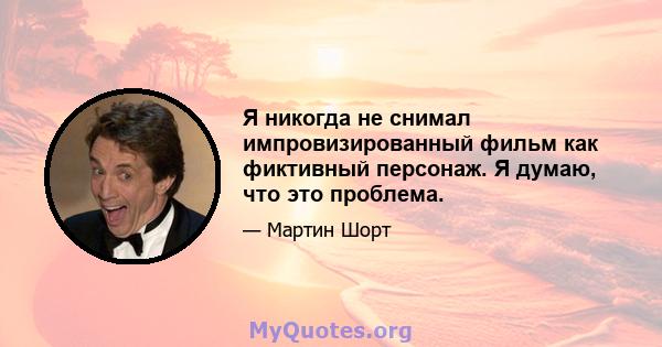 Я никогда не снимал импровизированный фильм как фиктивный персонаж. Я думаю, что это проблема.