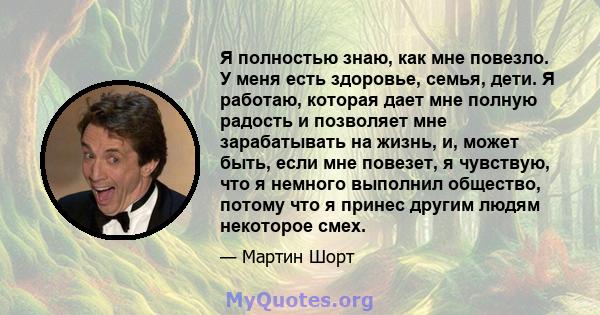 Я полностью знаю, как мне повезло. У меня есть здоровье, семья, дети. Я работаю, которая дает мне полную радость и позволяет мне зарабатывать на жизнь, и, может быть, если мне повезет, я чувствую, что я немного выполнил 