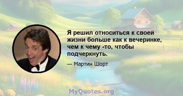 Я решил относиться к своей жизни больше как к вечеринке, чем к чему -то, чтобы подчеркнуть.