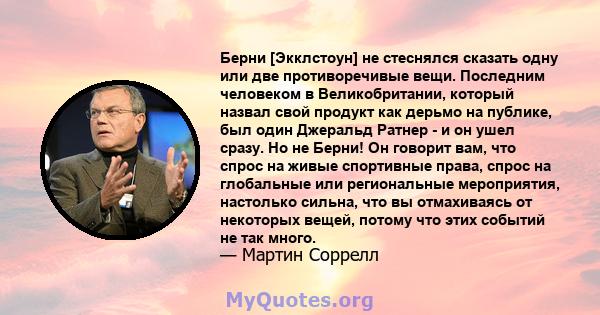 Берни [Экклстоун] не стеснялся сказать одну или две противоречивые вещи. Последним человеком в Великобритании, который назвал свой продукт как дерьмо на публике, был один Джеральд Ратнер - и он ушел сразу. Но не Берни!